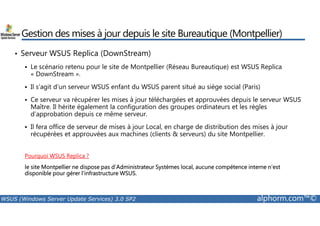 Gestion des mises à jour depuis le site Bureautique (Montpellier) 
• Serveur WSUS Replica (DownStream) 
 Le scénario retenu pour le site de Montpellier (Réseau Bureautique) est WSUS Replica 
« DownStream ». 
 Il s’agit d’un serveur WSUS enfant du WSUS parent situé au siège social (Paris) 
 Ce serveur va récupérer les mises à jour téléchargées et approuvées depuis le serveur WSUS 
Maître. Il hérite également la configuration des groupes ordinateurs et les règles 
d’approbation depuis ce même serveur. 
 Il fera office de serveur de mises à jour Local, en charge de distribution des mises à jour 
récupérées et approuvées aux machines (clients  serveurs) du site Montpellier. 
Pourquoi WSUS Replica ? 
le site Montpellier ne dispose pas d’Administrateur Systèmes local, aucune compétence interne n’est 
disponible pour gérer l’infrastructure WSUS. 
WSUS (Windows Server Update Services) 3.0 SP2 alphorm.com™© 
 