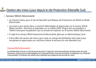 Gestion des mises à jour depuis le site Production (Marseille Sud) 
• Serveur WSUS Déconnecté 
 Le scénario retenu pour le site de Marseille Sud (Réseau de Production) est WSUS en Mode 
Déconnecté.. 
 Les mises à jour seront dans un premier téléchargées et approuvées sur le serveur WSUS 
Maître (central : Site Paris) et exportées sur un média (DVD, Disque dur) ou transférer à 
l’Admin local pour récupération qui va ensuite les importer sur le serveur WSUS Déconnecté. 
 Il s’agit d’un serveur WSUS Autonome  Déconnecté, géré par un Administrateur local 
 Il fera office de serveur de mises à jour Local, en charge de distribution des mises à jour 
récupérées et approuvées aux machines (clients  serveurs) du site Marseille Sud. 
Pourquoi WSUS Déconnecté ? 
le site Marseille Sud est un site de haute sécurité, il s’agit de l’usine de production et fabrication de carte 
bancaires, cartes à puce et des badges pour le gouvernement. Aucune connexion à l’extérieure ou à Internet 
n’est possible. Ce Scénario est retenu pour répondre aux exigences de sécurité du client. 
WSUS (Windows Server Update Services) 3.0 SP2 alphorm.com™© 
 