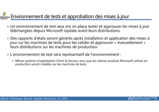 Environnement de tests et approbation des mises à jour 
• Un environnement de test sera mis en place tester et approuver les mises à jour 
téléchargées depuis Microsoft Update avant leurs distributions. 
• Des rapports d’états seront générés après installation et application des mises à 
jour sur les machines de tests pour les valider et approuver « manuellement » 
leurs distributions sur les machines de production. 
• L’environnement de test sera représentatif de l’environnement : 
 Même système d’exploitation Client  Serveur ainsi que les mêmes produits Microsoft utilisés en 
production seront installés sur les machines de tests. 
WSUS (Windows Server Update Services) 3.0 SP2 alphorm.com™© 
 