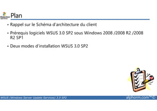 Plan 
• Rappel sur le Schéma d’architecture du client 
• Prérequis logiciels WSUS 3.0 SP2 sous Windows 2008 /2008 R2 /2008 
R2 SP1 
• Deux modes d’installation WSUS 3.0 SP2 
WSUS (Windows Server Update Services) 3.0 SP2 alphorm.com™© 
 