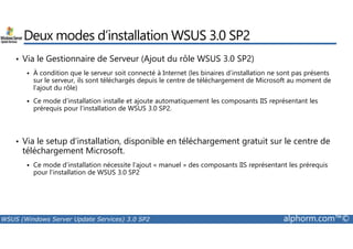 Deux modes d’installation WSUS 3.0 SP2 
• Via le Gestionnaire de Serveur (Ajout du rôle WSUS 3.0 SP2) 
 À condition que le serveur soit connecté à Internet (les binaires d’installation ne sont pas présents 
sur le serveur, ils sont téléchargés depuis le centre de téléchargement de Microsoft au moment de 
l’ajout du rôle) 
 Ce mode d’installation installe et ajoute automatiquement les composants IIS représentant les 
prérequis pour l’installation de WSUS 3.0 SP2. 
• Via le setup d’installation, disponible en téléchargement gratuit sur le centre de 
téléchargement Microsoft. 
 Ce mode d’installation nécessite l’ajout « manuel » des composants IIS représentant les prérequis 
pour l’installation de WSUS 3.0 SP2 
WSUS (Windows Server Update Services) 3.0 SP2 alphorm.com™© 
 