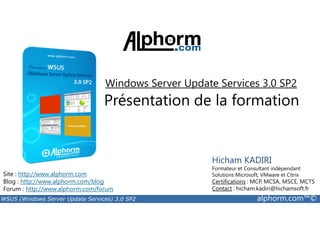 Windows Server Update Services 3.0 SP2 
Présentation de la formation 
Site : http://www.alphorm.com 
Blog : http://www.alphorm.com/blog 
Forum : http://www.alphorm.com/forum 
Hicham KADIRI 
Formateur et Consultant indépendant 
Solutions Microsoft, VMware et Citrix 
Certifications : MCP, MCSA, MSCE, MCTS 
Contact : hicham.kadiri@hichamsoft.fr 
WSUS (Windows Server Update Services) 3.0 SP2 alphorm.com™© 
 