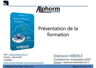 Présentation de la
formation
VMware Horizon View 5.2 alphorm.com™©
Site : http://www.virtic.fr
Twitter : @virticFR
LinkedIn :
http://www.linkedin.com/company/virtic
Stéphane HÉBERLÉ
Consultant en virtualisation (VCP)
Contact : stephane.heberle@virtic.fr
 