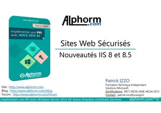 Sites Web Sécurisés 
Nouveautés IIS 8 et 8.5 
Site : http://www.alphorm.com 
Blog : http://www.alphorm.com/blog 
Forum : http://www.alphorm.com/forum 
Patrick IZZO 
Formateur Technique Indépendant 
Solutions Microsoft 
Certifications : MCT, MCSE 2008, MCSA 2012 
Contact : patrick.izzo@orange.fr 
Implémenter une PKI avec Windows Server 2012 R2 Active Directory Certificate Services alphorm.com™© 
 
