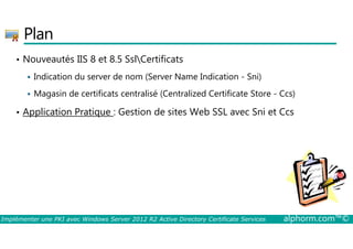 Plan 
• Nouveautés IIS 8 et 8.5 SslCertificats 
 Indication du server de nom (Server Name Indication - Sni) 
 Magasin de certificats centralisé (Centralized Certificate Store - Ccs) 
• Application Pratique : Gestion de sites Web SSL avec Sni et Ccs 
Implémenter une PKI avec Windows Server 2012 R2 Active Directory Certificate Services alphorm.com™© 
 