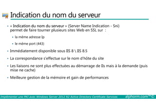 Indication du nom du serveur 
• « Indication du nom du serveur » (Server Name Indication - Sni) 
permet de faire tourner plusieurs sites Web en SSL sur : 
 la même adresse Ip 
 le même port (443) 
• Immédiatement disponible sous IIS 8  IIS 8.5 
• La correspondance s’effectue sur le nom d’hôte du site 
• Les liaisons ne sont plus effectuées au démarrage de IIs mais à la demande (puis 
mise ne cache) 
• Meilleure gestion de la mémoire et gain de performances 
Implémenter une PKI avec Windows Server 2012 R2 Active Directory Certificate Services alphorm.com™© 
 