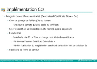 Implémentation Ccs 
• Magasin de certificats centralisé (Centralized Certificate Store - Ccs) 
 Créer un partage de fichiers (Dfs ou cluster) 
• Lire pour le compte qui aura accès au certificats 
 Créer les certificat Ssl (exportés en .pfx, nommé avec la bonne url) 
 Installer CSS 
• Installer le rôle IIS : « Prise en charge centralisée des certificats » 
• Paramétrer l’icone « Certificats Centralisés » 
• Vérifier l’utilisation du magasin de « certificats centralisé » lors de la liaison Ssl 
 !! Scénario de ferme de serveur 
Implémenter une PKI avec Windows Server 2012 R2 Active Directory Certificate Services alphorm.com™© 
 