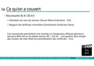 Ce qu’on a couvert 
• Nouveautés IIs 8  IIS 8.5 
 Indication du nom du serveur (Server Name Indication - Sni) 
 Magasin de certificats centralisés (Centralized Certificate Store) 
Ces nouveautés permettent une montée en charge plus efficace (plusieurs 
serveurs Web Ssl sur le même serveur IIS - Sni) et … une gestion plus simple 
des clusters de sites Web Ssl (centralisation des certificats - Ccs) 
Implémenter une PKI avec Windows Server 2012 R2 Active Directory Certificate Services alphorm.com™© 
 