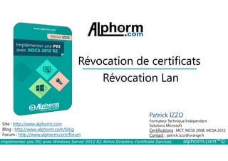 Révocation de certificats 
Révocation Lan 
Site : http://www.alphorm.com 
Blog : http://www.alphorm.com/blog 
Forum : http://www.alphorm.com/forum 
Patrick IZZO 
Formateur Technique Indépendant 
Solutions Microsoft 
Certifications : MCT, MCSE 2008, MCSA 2012 
Contact : patrick.izzo@orange.fr 
Implémenter une PKI avec Windows Server 2012 R2 Active Directory Certificate Services alphorm.com™© 
 