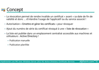 Concept 
• La révocation permet de rendre invalide un certificat « avant » sa date de fin de 
validité et donc … d’interdire l’usage de l’applicatif ou du service associé ! 
• Autorisation « Emettre et gérer les certificats » pour révoquer 
• Ajout du numéro de série du certificat révoqué à une « liste de révocation » 
• La liste est publiée dans un emplacement centralisé accessible aux machines et 
utilisateurs : Active Directory ! 
 Publication manuelle 
 Publication planifiée 
Implémenter une PKI avec Windows Server 2012 R2 Active Directory Certificate Services alphorm.com™© 
 