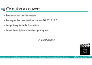 Ce qu’on a couvert 
• Présentation dur formateur 
• Pourquoi les une session sur les Pki 2012 r2 ? 
• Les prérequis de la formation 
• Le contenu (plan et ateliers pratiques) 
 C’est parti !! 
Implémenter une PKI avec Windows Server 2012 R2 Active Directory Certificate Services alphorm.com™© 
 