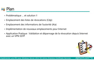 Plan 
• Problématique … et solution !! 
• Emplacement des listes de révocations (Cdp) 
• Emplacement des informations de l’autorité (Aia) 
• Implémentation de nouveaux emplacements pour Internet 
• Application Pratique : Validation et dépannage de la révocation depuis Internet 
avec un VPN SSTP 
Implémenter une PKI avec Windows Server 2012 R2 Active Directory Certificate Services alphorm.com™© 
 