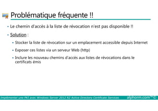 Problématique fréquente !! 
• Le chemin d’accès à la liste de révocation n’est pas disponible !! 
• Solution : 
 Stocker la liste de révocation sur un emplacement accessible depuis Internet 
 Exposer ces listes via un serveur Web (http) 
Inclure les nouveau chemins d’accès aux listes de révocations dans le 
 certificats émis 
Implémenter une PKI avec Windows Server 2012 R2 Active Directory Certificate Services alphorm.com™© 
 