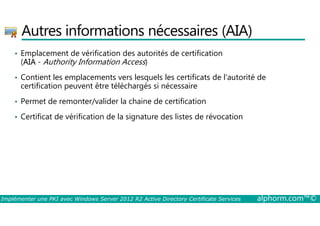 Autres informations nécessaires (AIA) 
• Emplacement de vérification des autorités de certification 
(AIA - Authority Information Access) 
• Contient les emplacements vers lesquels les certificats de l'autorité de 
certification peuvent être téléchargés si nécessaire 
• Permet de remonter/valider la chaine de certification 
• Certificat de vérification de la signature des listes de révocation 
Implémenter une PKI avec Windows Server 2012 R2 Active Directory Certificate Services alphorm.com™© 
 