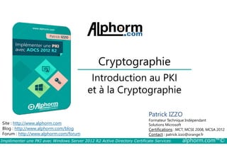 Cryptographie 
Introduction au PKI 
et à la Cryptographie 
Site : http://www.alphorm.com 
Blog : http://www.alphorm.com/blog 
Forum : http://www.alphorm.com/forum 
Patrick IZZO 
Formateur Technique Indépendant 
Solutions Microsoft 
Certifications : MCT, MCSE 2008, MCSA 2012 
Contact : patrick.izzo@orange.fr 
Implémenter une PKI avec Windows Server 2012 R2 Active Directory Certificate Services alphorm.com™© 
 