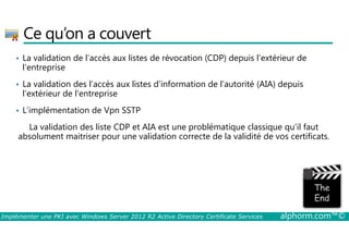 Ce qu’on a couvert 
• La validation de l’accès aux listes de révocation (CDP) depuis l’extérieur de 
l’entreprise 
• La validation des l’accès aux listes d’information de l’autorité (AIA) depuis 
l’extérieur de l’entreprise 
• L’implémentation de Vpn SSTP 
La validation des liste CDP et AIA est une problématique classique qu’il faut 
absolument maitriser pour une validation correcte de la validité de vos certificats. 
Implémenter une PKI avec Windows Server 2012 R2 Active Directory Certificate Services alphorm.com™© 
 