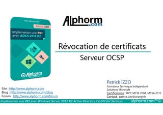 Révocation de certificats 
Serveur OCSP 
Site : http://www.alphorm.com 
Blog : http://www.alphorm.com/blog 
Forum : http://www.alphorm.com/forum 
Patrick IZZO 
Formateur Technique Indépendant 
Solutions Microsoft 
Certifications : MCT, MCSE 2008, MCSA 2012 
Contact : patrick.izzo@orange.fr 
Implémenter une PKI avec Windows Server 2012 R2 Active Directory Certificate Services alphorm.com™© 
 