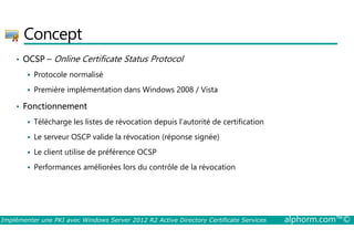 Concept 
• OCSP – Online Certificate Status Protocol 
 Protocole normalisé 
 Première implémentation dans Windows 2008 / Vista 
• Fonctionnement 
 Télécharge les listes de révocation depuis l’autorité de certification 
 Le serveur OSCP valide la révocation (réponse signée) 
 Le client utilise de préférence OCSP 
 Performances améliorées lors du contrôle de la révocation 
Implémenter une PKI avec Windows Server 2012 R2 Active Directory Certificate Services alphorm.com™© 
 