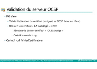 Validation du serveur OCSP 
• PKI View 
 Valider l’obtention du certificat de signature OCSP (Mmc certificat) 
 Requiert un certificat « CA Exchange » récent 
• Révoquer le dernier certificat « CA Exchange » 
• Certutil -caninfo xchg 
• Certutil -url fichierCertificat.cer 
Implémenter une PKI avec Windows Server 2012 R2 Active Directory Certificate Services alphorm.com™© 
 
