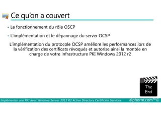 Ce qu’on a couvert 
• Le fonctionnement du rôle OSCP 
• L’implémentation et le dépannage du server OCSP 
L’implémentation du protocole OCSP améliore les performances lors de 
la vérification des certificats révoqués et autorise ainsi la montée en 
charge de votre infrastructure PKI Windows 2012 r2 
Implémenter une PKI avec Windows Server 2012 R2 Active Directory Certificate Services alphorm.com™© 
 