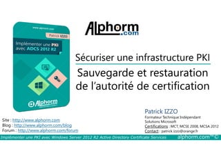 Sécuriser une infrastructure PKI 
Sauvegarde et restauration 
de l’autorité de certification 
Site : http://www.alphorm.com 
Blog : http://www.alphorm.com/blog 
Forum : http://www.alphorm.com/forum 
Patrick IZZO 
Formateur Technique Indépendant 
Solutions Microsoft 
Certifications : MCT, MCSE 2008, MCSA 2012 
Contact : patrick.izzo@orange.fr 
Implémenter une PKI avec Windows Server 2012 R2 Active Directory Certificate Services alphorm.com™© 
 