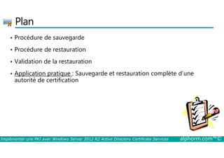 Plan 
• Procédure de sauvegarde 
• Procédure de restauration 
• Validation de la restauration 
• Application pratique : Sauvegarde et restauration complète d’une 
autorité de certification 
Implémenter une PKI avec Windows Server 2012 R2 Active Directory Certificate Services alphorm.com™© 
 