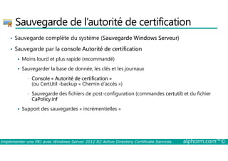 Sauvegarde de l’autorité de certification 
• Sauvegarde complète du système (Sauvegarde Windows Serveur) 
• Sauvegarde par la console Autorité de certification 
 Moins lourd et plus rapide (recommandé) 
 Sauvegarder la base de donnée, les clés et les journaux 
• Console « Autorité de certification » 
(ou CertUtil -backup « Chemin d’accès ») 
• Sauvegarde des fichiers de post-configuration (commandes certutil) et du fichier 
CaPolicy.inf 
 Support des sauvegardes « incrémentielles » 
Implémenter une PKI avec Windows Server 2012 R2 Active Directory Certificate Services alphorm.com™© 
 