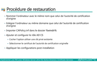 Procédure de restauration 
• Nommer l’ordinateur avec le même nom que celui de l’autorité de certification 
d’origine 
• Intégrer l’ordinateur au même domaine que celui de l’autorité de certification 
d’origine 
• Importer CAPolicy.inf dans le dossier %windir% 
• Ajouter et configurer le rôle AD CS 
 Cocher l’option utiliser une clé privé existante 
 Sélectionner le certificat de l’autorité de certification originelle 
• Appliquer les configurations post-installation 
Implémenter une PKI avec Windows Server 2012 R2 Active Directory Certificate Services alphorm.com™© 
 