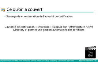 Ce qu’on a couvert 
• Sauvegarde et restauration de l’autorité de certification 
L’autorité de certification « Entreprise » s’appuie sur l’infrastructure Active 
Directory et permet une gestion automatisée des certificats 
Implémenter une PKI avec Windows Server 2012 R2 Active Directory Certificate Services alphorm.com™© 
 