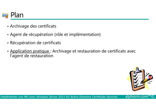 Plan 
• Archivage des certificats 
• Agent de récupération (rôle et implémentation) 
• Récupération de certificats 
• Application pratique : Archivage et restauration de certificats avec 
l’agent de restauration 
Implémenter une PKI avec Windows Server 2012 R2 Active Directory Certificate Services alphorm.com™© 
 