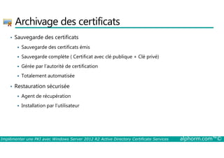 Archivage des certificats 
• Sauvegarde des certificats 
 Sauvegarde des certificats émis 
 Sauvegarde complète ( Certificat avec clé publique + Clé privé) 
 Gérée par l’autorité de certification 
 Totalement automatisée 
• Restauration sécurisée 
 Agent de récupération 
 Installation par l’utilisateur 
Implémenter une PKI avec Windows Server 2012 R2 Active Directory Certificate Services alphorm.com™© 
 