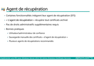 Agent de récupération 
• Certaines fonctionnalités intègrent leur agent de récupération (EFS) 
• « L’agent de récupération » récupère tout certificats archivé 
• Pas de droits administratifs supplémentaires requis 
• Bonnes pratiques 
 Utilisateuradministrateur de confiance 
 Sauvegarde manuelle des certificats « d’agent de récupération » 
 Plusieurs agents de récupérations recommandés 
Implémenter une PKI avec Windows Server 2012 R2 Active Directory Certificate Services alphorm.com™© 
 