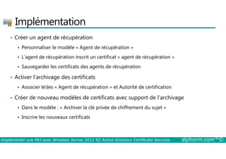 Implémentation 
• Créer un agent de récupération 
 Personnaliser le modèle « Agent de récupération » 
 L’agent de récupération inscrit un certificat « agent de récupération » 
 Sauvegarder les certificats des agents de récupération 
• Activer l’archivage des certificats 
 Associer leles « Agent de récupération » et Autorité de certification 
• Créer de nouveau modèles de certificats avec support de l’archivage 
 Dans le modèle : « Archiver la clé privée de chiffrement du sujet » 
 Inscrire les nouveaux certificats 
Implémenter une PKI avec Windows Server 2012 R2 Active Directory Certificate Services alphorm.com™© 
 