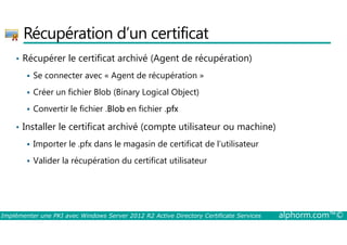 Récupération d’un certificat 
• Récupérer le certificat archivé (Agent de récupération) 
 Se connecter avec « Agent de récupération » 
 Créer un fichier Blob (Binary Logical Object) 
 Convertir le fichier .Blob en fichier .pfx 
• Installer le certificat archivé (compte utilisateur ou machine) 
 Importer le .pfx dans le magasin de certificat de l’utilisateur 
 Valider la récupération du certificat utilisateur 
Implémenter une PKI avec Windows Server 2012 R2 Active Directory Certificate Services alphorm.com™© 
 