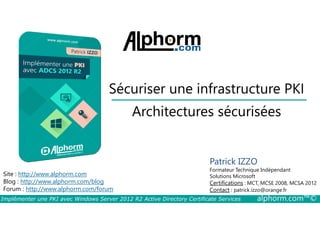 Sécuriser une infrastructure PKI 
Architectures sécurisées 
Site : http://www.alphorm.com 
Blog : http://www.alphorm.com/blog 
Forum : http://www.alphorm.com/forum 
Patrick IZZO 
Formateur Technique Indépendant 
Solutions Microsoft 
Certifications : MCT, MCSE 2008, MCSA 2012 
Contact : patrick.izzo@orange.fr 
Implémenter une PKI avec Windows Server 2012 R2 Active Directory Certificate Services alphorm.com™© 
 