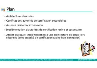 Plan 
• Architecture sécurisées 
• Certificat des autorités de certification secondaires 
• Autorité racine hors connexion 
• Implémentation d’autorités de certification racine et secondaire 
• Atelier pratique : Implémentation d’une architecture pki deux tiers 
sécurisée (avec autorité de certification racine hors connexion) 
Implémenter une PKI avec Windows Server 2012 R2 Active Directory Certificate Services alphorm.com™© 
 