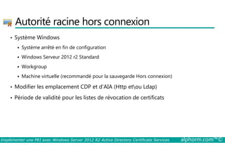 Autorité racine hors connexion 
• Système Windows 
 Système arrêté en fin de configuration 
 Windows Serveur 2012 r2 Standard 
 Workgroup 
 Machine virtuelle (recommandé pour la sauvegarde Hors connexion) 
• Modifier les emplacement CDP et d'AIA (Http etou Ldap) 
• Période de validité pour les listes de révocation de certificats 
Implémenter une PKI avec Windows Server 2012 R2 Active Directory Certificate Services alphorm.com™© 
 