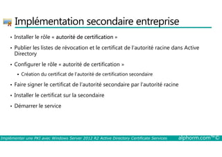 Implémentation secondaire entreprise 
• Installer le rôle « autorité de certification » 
• Publier les listes de révocation et le certificat de l’autorité racine dans Active 
Directory 
• Configurer le rôle « autorité de certification » 
 Création du certificat de l’autorité de certification secondaire 
• Faire signer le certificat de l’autorité secondaire par l’autorité racine 
• Installer le certificat sur la secondaire 
• Démarrer le service 
Implémenter une PKI avec Windows Server 2012 R2 Active Directory Certificate Services alphorm.com™© 
 