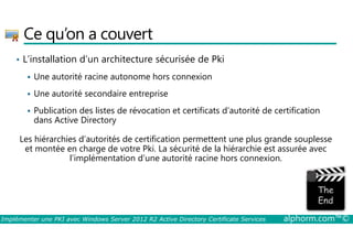Ce qu’on a couvert 
• L’installation d’un architecture sécurisée de Pki 
 Une autorité racine autonome hors connexion 
 Une autorité secondaire entreprise 
 Publication des listes de révocation et certificats d’autorité de certification 
dans Active Directory 
Les hiérarchies d’autorités de certification permettent une plus grande souplesse 
et montée en charge de votre Pki. La sécurité de la hiérarchie est assurée avec 
l’implémentation d’une autorité racine hors connexion. 
Implémenter une PKI avec Windows Server 2012 R2 Active Directory Certificate Services alphorm.com™© 
 
