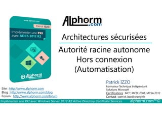 Architectures sécurisées 
Autorité racine autonome 
Hors connexion 
Site : http://www.alphorm.com 
Blog : http://www.alphorm.com/blog 
Forum : http://www.alphorm.com/forum 
(Automatisation) 
Patrick IZZO 
Formateur Technique Indépendant 
Solutions Microsoft 
Certifications : MCT, MCSE 2008, MCSA 2012 
Contact : patrick.izzo@orange.fr 
Implémenter une PKI avec Windows Server 2012 R2 Active Directory Certificate Services alphorm.com™© 
 