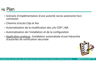 Plan 
• Scénario d’implémentation d’une autorité racine autonome hors 
connexion 
• Chemins d’accès Cdp et Aia 
• Automatisation de la modification des urls CDP  AIA 
• Automatisation de l’installation et de la configuration 
• Application pratique : Installation automatisée d’une hiérarchie 
d’autorités de certification sécurisée 
Implémenter une PKI avec Windows Server 2012 R2 Active Directory Certificate Services alphorm.com™© 
 