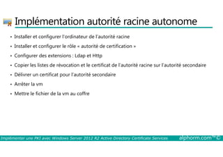 Implémentation autorité racine autonome 
• Installer et configurer l’ordinateur de l’autorité racine 
• Installer et configurer le rôle « autorité de certification » 
• Configurer des extensions : Ldap et Http 
• Copier les listes de révocation et le certificat de l’autorité racine sur l’autorité secondaire 
• Délivrer un certificat pour l’autorité secondaire 
• Arrêter la vm 
• Mettre le fichier de la vm au coffre 
Implémenter une PKI avec Windows Server 2012 R2 Active Directory Certificate Services alphorm.com™© 
 