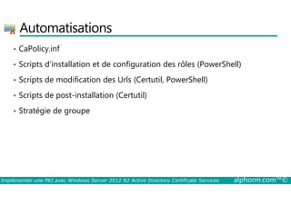 Automatisations 
• CaPolicy.inf 
• Scripts d’installation et de configuration des rôles (PowerShell) 
• Scripts de modification des Urls (Certutil, PowerShell) 
• Scripts de post-installation (Certutil) 
• Stratégie de groupe 
Implémenter une PKI avec Windows Server 2012 R2 Active Directory Certificate Services alphorm.com™© 
 