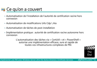 Ce qu’on a couvert 
• Automatisation de l’installation de l’autorité de certification racine hors 
connexion 
• Automatisation de modifications Urls Cdp  Aia 
• Automatisation de tâches de post-installation 
• Implémentation pratique : autorité de certification racine autonome hors 
connexion 
L’automatisation des tâches via « CertUtil » et « PowerShell » 
autorise une implémentation efficace, sure et rapide de 
toutes vos infrastructures complexes de PKI. 
Implémenter une PKI avec Windows Server 2012 R2 Active Directory Certificate Services alphorm.com™© 
 