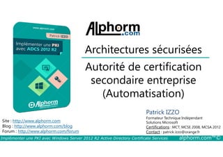 Architectures sécurisées 
Autorité de certification 
secondaire entreprise 
Site : http://www.alphorm.com 
Blog : http://www.alphorm.com/blog 
Forum : http://www.alphorm.com/forum 
(Automatisation) 
Patrick IZZO 
Formateur Technique Indépendant 
Solutions Microsoft 
Certifications : MCT, MCSE 2008, MCSA 2012 
Contact : patrick.izzo@orange.fr 
Implémenter une PKI avec Windows Server 2012 R2 Active Directory Certificate Services alphorm.com™© 
 