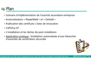 Plan 
• Scénario d’implémentation de l’autorité secondaire entreprise 
• Automatisation « PowerShell » et « Certutil » 
• Publication des certificats  listes de révocation 
• CaPolicy.inf 
• L’installation et les tâches de post-installation 
• Application pratique : Installation automatisée d’une hiérarchie 
d’autorités de certification sécurisée 
Implémenter une PKI avec Windows Server 2012 R2 Active Directory Certificate Services alphorm.com™© 
 