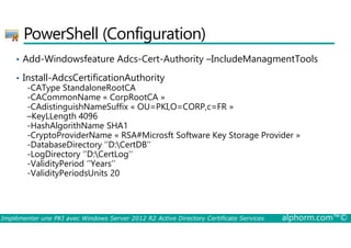 PowerShell (Configuration) 
• Add-Windowsfeature Adcs-Cert-Authority –IncludeManagmentTools 
• Install-AdcsCertificationAuthority 
-CAType StandaloneRootCA 
-CACommonName « CorpRootCA » 
-CAdistinguishNameSuffix « OU=PKI,O=CORP,c=FR » 
–KeyLLength 4096 
-HashAlgorithName SHA1 
-CryptoProviderName « RSA#Microsft Software Key Storage Provider » 
-DatabaseDirectory ‘’D:CertDB’’ 
-LogDirectory ‘’D:CertLog’’ 
-ValidityPeriod ‘’Years’’ 
-ValidityPeriodsUnits 20 
Implémenter une PKI avec Windows Server 2012 R2 Active Directory Certificate Services alphorm.com™© 
 