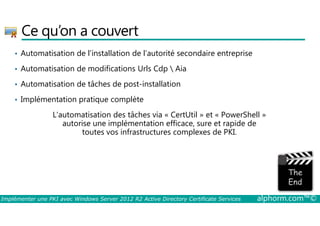Ce qu’on a couvert 
• Automatisation de l’installation de l’autorité secondaire entreprise 
• Automatisation de modifications Urls Cdp  Aia 
• Automatisation de tâches de post-installation 
• Implémentation pratique complète 
L’automatisation des tâches via « CertUtil » et « PowerShell » 
autorise une implémentation efficace, sure et rapide de 
toutes vos infrastructures complexes de PKI. 
Implémenter une PKI avec Windows Server 2012 R2 Active Directory Certificate Services alphorm.com™© 
 