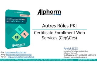 Autres Rôles PKI 
Certificate Enrollment Web 
Services (CepCes) 
Site : http://www.alphorm.com 
Blog : http://www.alphorm.com/blog 
Forum : http://www.alphorm.com/forum 
Patrick IZZO 
Formateur Technique Indépendant 
Solutions Microsoft 
Certifications : MCT, MCSE 2008, MCSA 2012 
Contact : patrick.izzo@orange.fr 
Implémenter une PKI avec Windows Server 2012 R2 Active Directory Certificate Services alphorm.com™© 
 