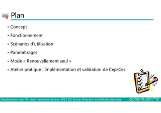 Plan 
• Concept 
• Fonctionnement 
• Scénarios d’utilisation 
• Paramétrages 
• Mode « Renouvellement seul » 
• Atelier pratique : Implémentation et validation de CepCes 
Implémenter une PKI avec Windows Server 2012 R2 Active Directory Certificate Services alphorm.com™© 
 
